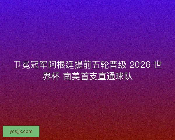 卫冕冠军阿根廷提前五轮晋级 2026 世界杯 南美首支直通球队
