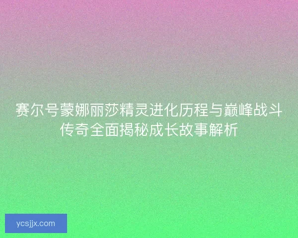 赛尔号蒙娜丽莎精灵进化历程与巅峰战斗传奇全面揭秘成长故事解析