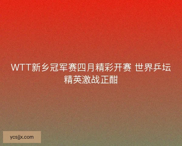 WTT新乡冠军赛四月精彩开赛 世界乒坛精英激战正酣