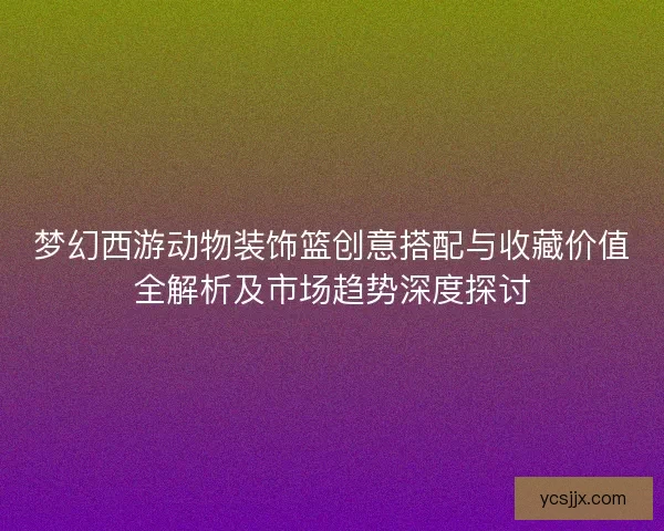 梦幻西游动物装饰篮创意搭配与收藏价值全解析及市场趋势深度探讨